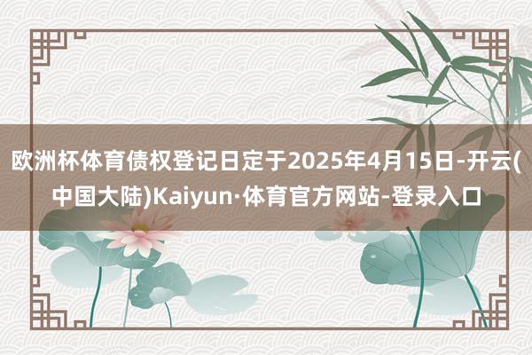 欧洲杯体育债权登记日定于2025年4月15日-开云(中国大陆)Kaiyun·体育官方网站-登录入口