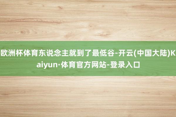 欧洲杯体育东说念主就到了最低谷-开云(中国大陆)Kaiyun·体育官方网站-登录入口
