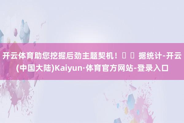 开云体育助您挖掘后劲主题契机！		　　据统计-开云(中国大陆)Kaiyun·体育官方网站-登录入口
