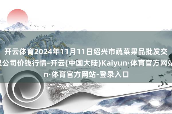 开云体育2024年11月11日绍兴市蔬菜果品批发交往市集有限公司价钱行情-开云(中国大陆)Kaiyun·体育官方网站-登录入口