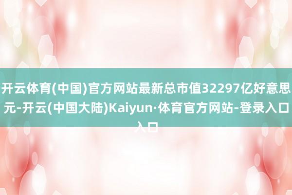开云体育(中国)官方网站最新总市值32297亿好意思元-开云(中国大陆)Kaiyun·体育官方网站-登录入口