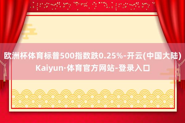 欧洲杯体育标普500指数跌0.25%-开云(中国大陆)Kaiyun·体育官方网站-登录入口
