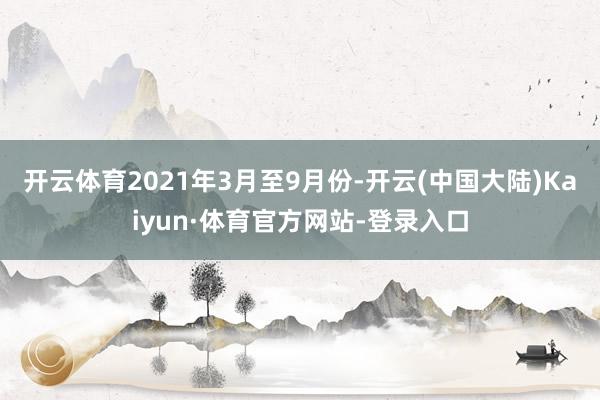 开云体育2021年3月至9月份-开云(中国大陆)Kaiyun·体育官方网站-登录入口