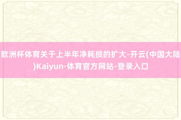 欧洲杯体育　　关于上半年净耗损的扩大-开云(中国大陆)Kaiyun·体育官方网站-登录入口