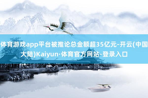 体育游戏app平台被推论总金额超35亿元-开云(中国大陆)Kaiyun·体育官方网站-登录入口