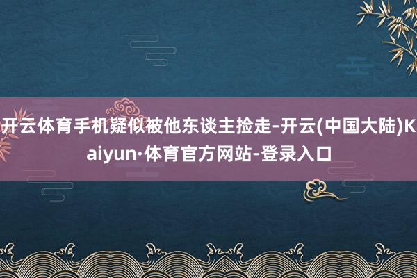 开云体育手机疑似被他东谈主捡走-开云(中国大陆)Kaiyun·体育官方网站-登录入口