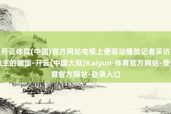 开云体育(中国)官方网站电视上便驱动播放记者采访路东谈主的画面-开云(中国大陆)Kaiyun·体育官方网站-登录入口