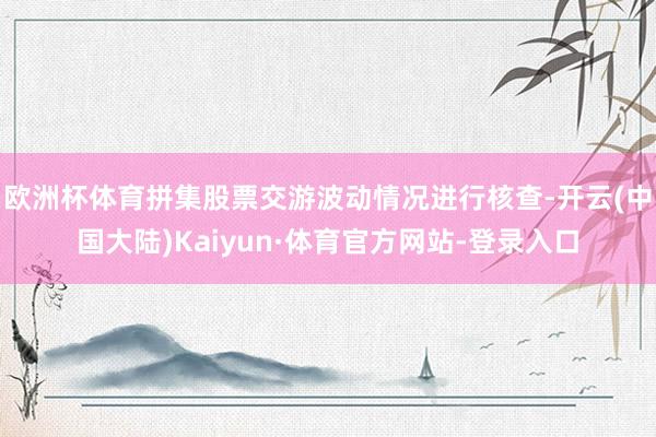 欧洲杯体育拼集股票交游波动情况进行核查-开云(中国大陆)Kaiyun·体育官方网站-登录入口