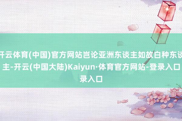 开云体育(中国)官方网站岂论亚洲东谈主如故白种东谈主-开云(中国大陆)Kaiyun·体育官方网站-登录入口