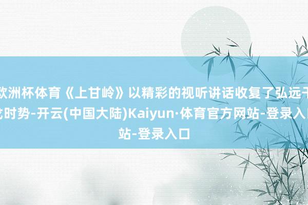 欧洲杯体育《上甘岭》以精彩的视听讲话收复了弘远干戈时势-开云(中国大陆)Kaiyun·体育官方网站-登录入口