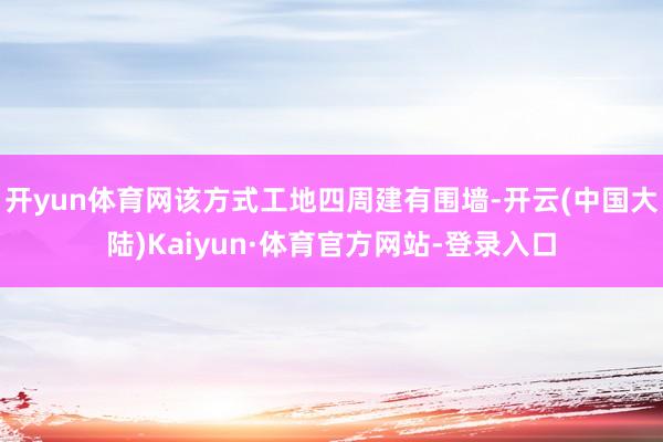 开yun体育网该方式工地四周建有围墙-开云(中国大陆)Kaiyun·体育官方网站-登录入口