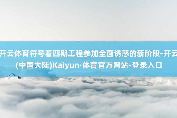开云体育符号着四期工程参加全面诱惑的新阶段-开云(中国大陆)Kaiyun·体育官方网站-登录入口