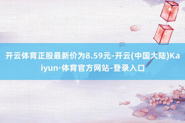 开云体育正股最新价为8.59元-开云(中国大陆)Kaiyun·体育官方网站-登录入口