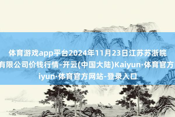 体育游戏app平台2024年11月23日江苏苏浙皖领域市集发展有限公司价钱行情-开云(中国大陆)Kaiyun·体育官方网站-登录入口