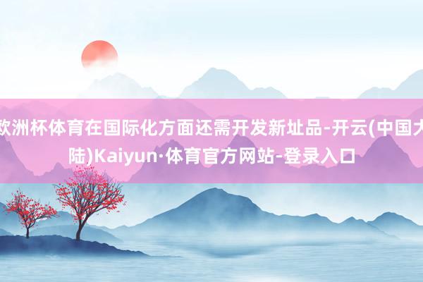 欧洲杯体育在国际化方面还需开发新址品-开云(中国大陆)Kaiyun·体育官方网站-登录入口