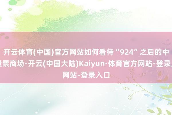开云体育(中国)官方网站如何看待“924”之后的中国股票商场-开云(中国大陆)Kaiyun·体育官方网站-登录入口