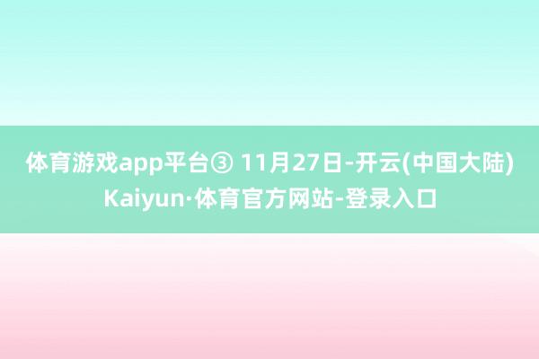 体育游戏app平台　　③ 11月27日-开云(中国大陆)Kaiyun·体育官方网站-登录入口
