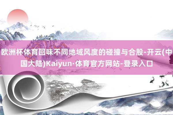 欧洲杯体育回味不同地域风度的碰撞与合股-开云(中国大陆)Kaiyun·体育官方网站-登录入口