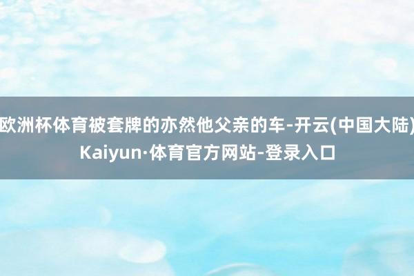 欧洲杯体育被套牌的亦然他父亲的车-开云(中国大陆)Kaiyun·体育官方网站-登录入口