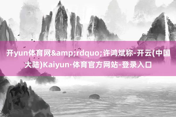 开yun体育网&rdquo;许鸿斌称-开云(中国大陆)Kaiyun·体育官方网站-登录入口