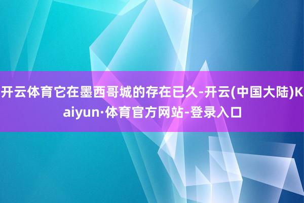 开云体育它在墨西哥城的存在已久-开云(中国大陆)Kaiyun·体育官方网站-登录入口