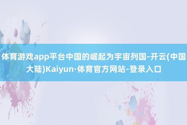 体育游戏app平台中国的崛起为宇宙列国-开云(中国大陆)Kaiyun·体育官方网站-登录入口