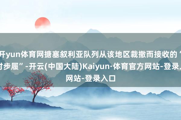 开yun体育网搪塞叙利亚队列从该地区裁撤而接收的“临时步履”-开云(中国大陆)Kaiyun·体育官方网站-登录入口