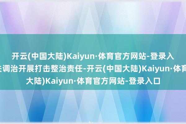开云(中国大陆)Kaiyun·体育官方网站-登录入口带领各地公安机关调治开展打击整治责任-开云(中国大陆)Kaiyun·体育官方网站-登录入口