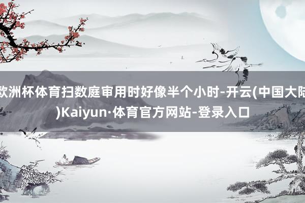 欧洲杯体育扫数庭审用时好像半个小时-开云(中国大陆)Kaiyun·体育官方网站-登录入口