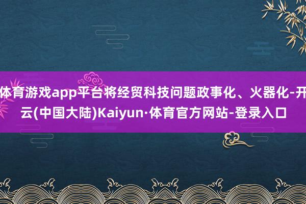 体育游戏app平台将经贸科技问题政事化、火器化-开云(中国大陆)Kaiyun·体育官方网站-登录入口