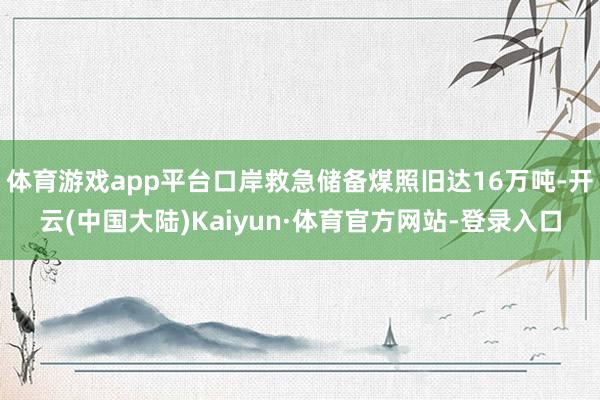 体育游戏app平台口岸救急储备煤照旧达16万吨-开云(中国大陆)Kaiyun·体育官方网站-登录入口