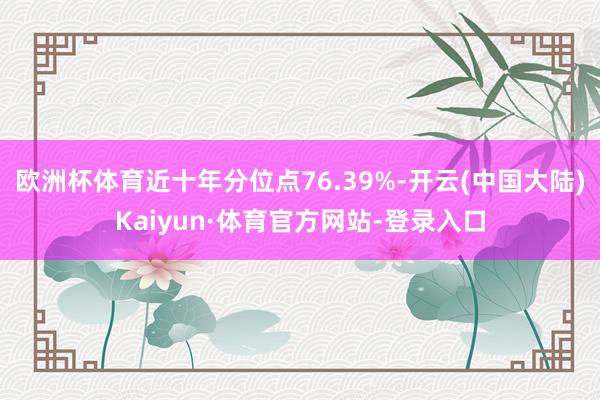 欧洲杯体育近十年分位点76.39%-开云(中国大陆)Kaiyun·体育官方网站-登录入口