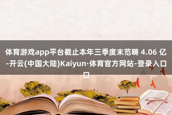 体育游戏app平台截止本年三季度末范畴 4.06 亿-开云(中国大陆)Kaiyun·体育官方网站-登录入口