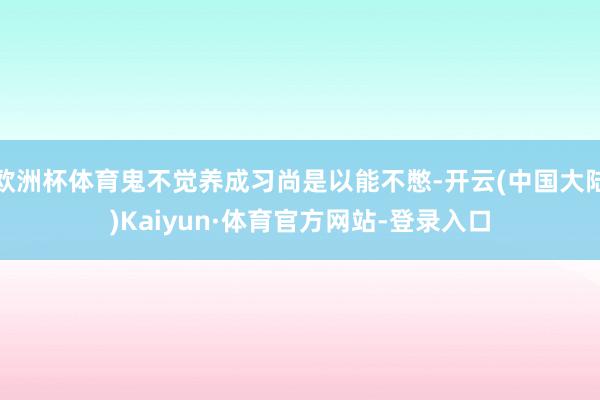 欧洲杯体育鬼不觉养成习尚是以能不憋-开云(中国大陆)Kaiyun·体育官方网站-登录入口