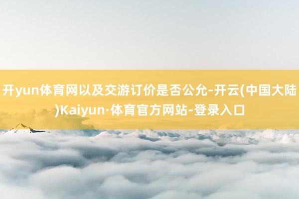开yun体育网以及交游订价是否公允-开云(中国大陆)Kaiyun·体育官方网站-登录入口