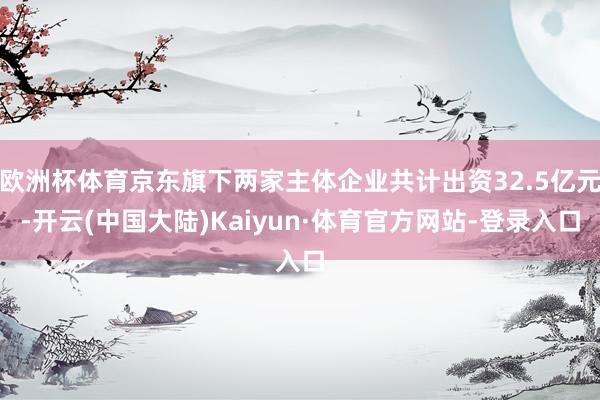 欧洲杯体育京东旗下两家主体企业共计出资32.5亿元-开云(中国大陆)Kaiyun·体育官方网站-登录入口