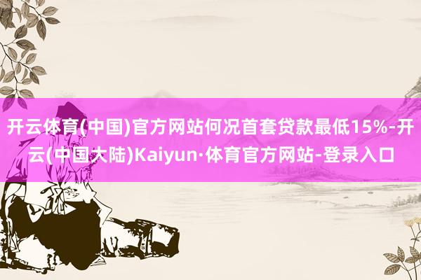 开云体育(中国)官方网站何况首套贷款最低15%-开云(中国大陆)Kaiyun·体育官方网站-登录入口