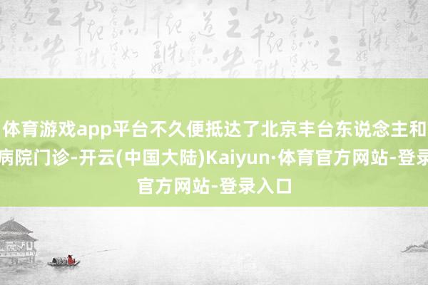 体育游戏app平台不久便抵达了北京丰台东说念主和中医病院门诊-开云(中国大陆)Kaiyun·体育官方网站-登录入口