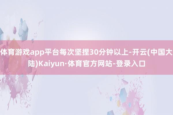 体育游戏app平台每次坚捏30分钟以上-开云(中国大陆)Kaiyun·体育官方网站-登录入口