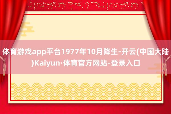 体育游戏app平台1977年10月降生-开云(中国大陆)Kaiyun·体育官方网站-登录入口