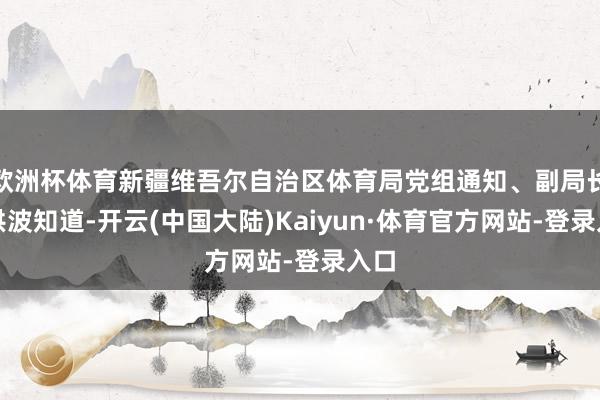 欧洲杯体育新疆维吾尔自治区体育局党组通知、副局长商洪波知道-开云(中国大陆)Kaiyun·体育官方网站-登录入口