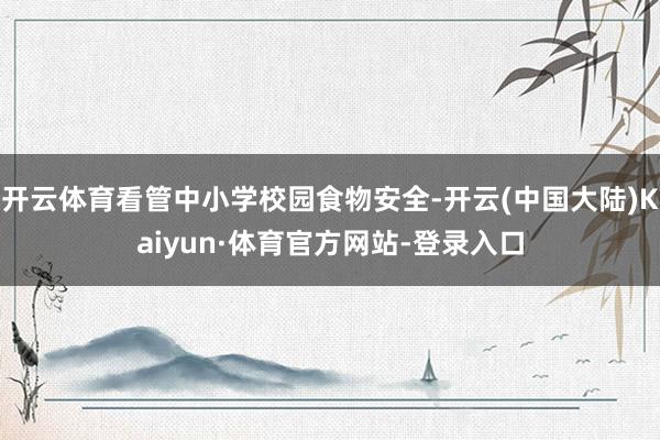 开云体育看管中小学校园食物安全-开云(中国大陆)Kaiyun·体育官方网站-登录入口