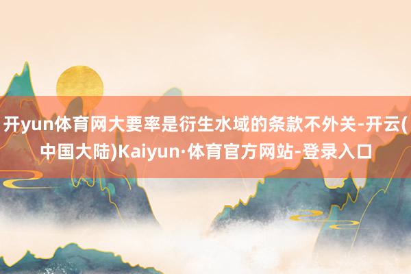 开yun体育网大要率是衍生水域的条款不外关-开云(中国大陆)Kaiyun·体育官方网站-登录入口