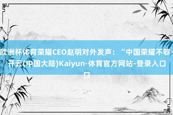 欧洲杯体育荣耀CEO赵明对外发声：“中国荣耀不够-开云(中国大陆)Kaiyun·体育官方网站-登录入口