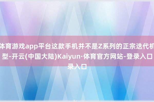 体育游戏app平台这款手机并不是Z系列的正宗迭代机型-开云(中国大陆)Kaiyun·体育官方网站-登录入口