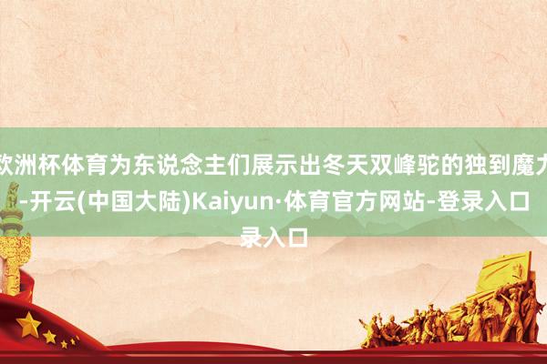 欧洲杯体育为东说念主们展示出冬天双峰驼的独到魔力-开云(中国大陆)Kaiyun·体育官方网站-登录入口