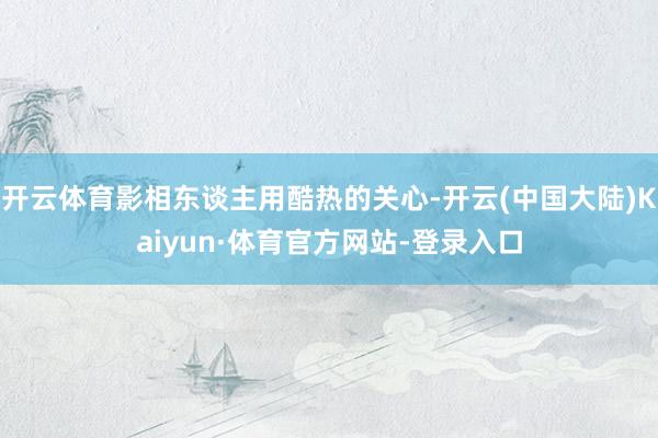 开云体育影相东谈主用酷热的关心-开云(中国大陆)Kaiyun·体育官方网站-登录入口