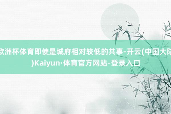 欧洲杯体育即使是城府相对较低的共事-开云(中国大陆)Kaiyun·体育官方网站-登录入口