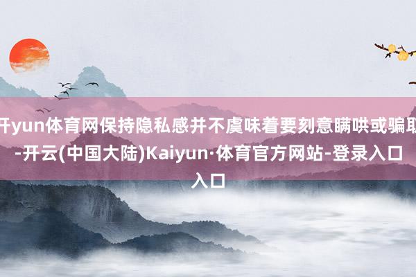开yun体育网保持隐私感并不虞味着要刻意瞒哄或骗取-开云(中国大陆)Kaiyun·体育官方网站-登录入口