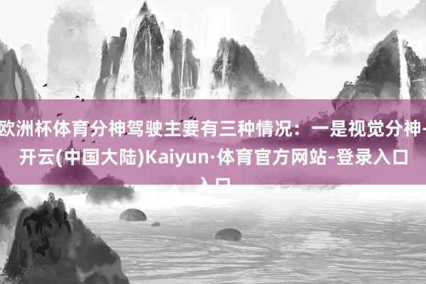 欧洲杯体育分神驾驶主要有三种情况：一是视觉分神-开云(中国大陆)Kaiyun·体育官方网站-登录入口